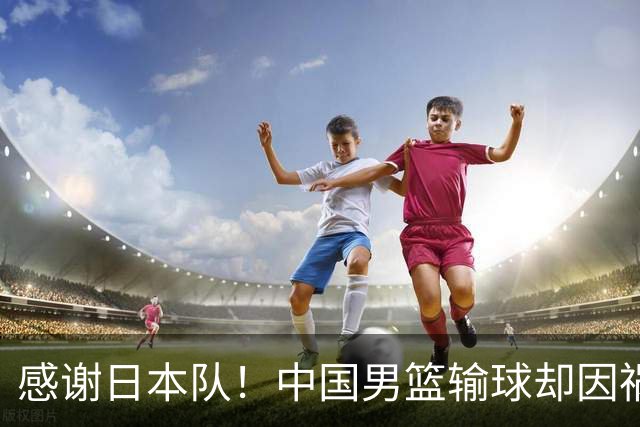 感谢日本队！中国男篮输球却因祸得福，赛后收获3个好消息